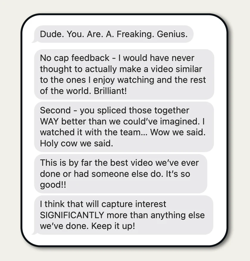 Client message: "Dude. You. Are. A. Freaking. Genius. This is by far the best video we've ever done or had someone else do."